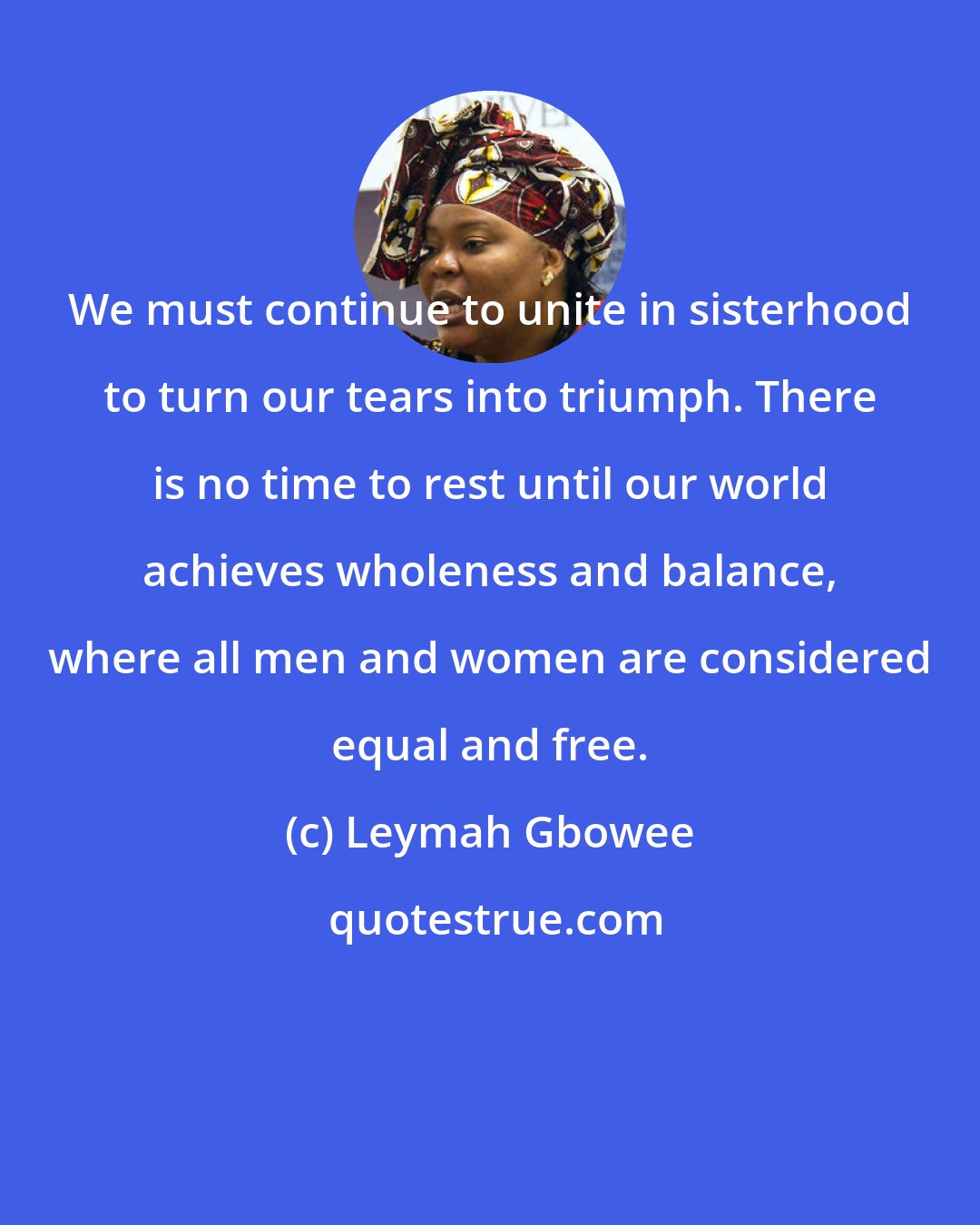 Leymah Gbowee: We must continue to unite in sisterhood to turn our tears into triumph. There is no time to rest until our world achieves wholeness and balance, where all men and women are considered equal and free.