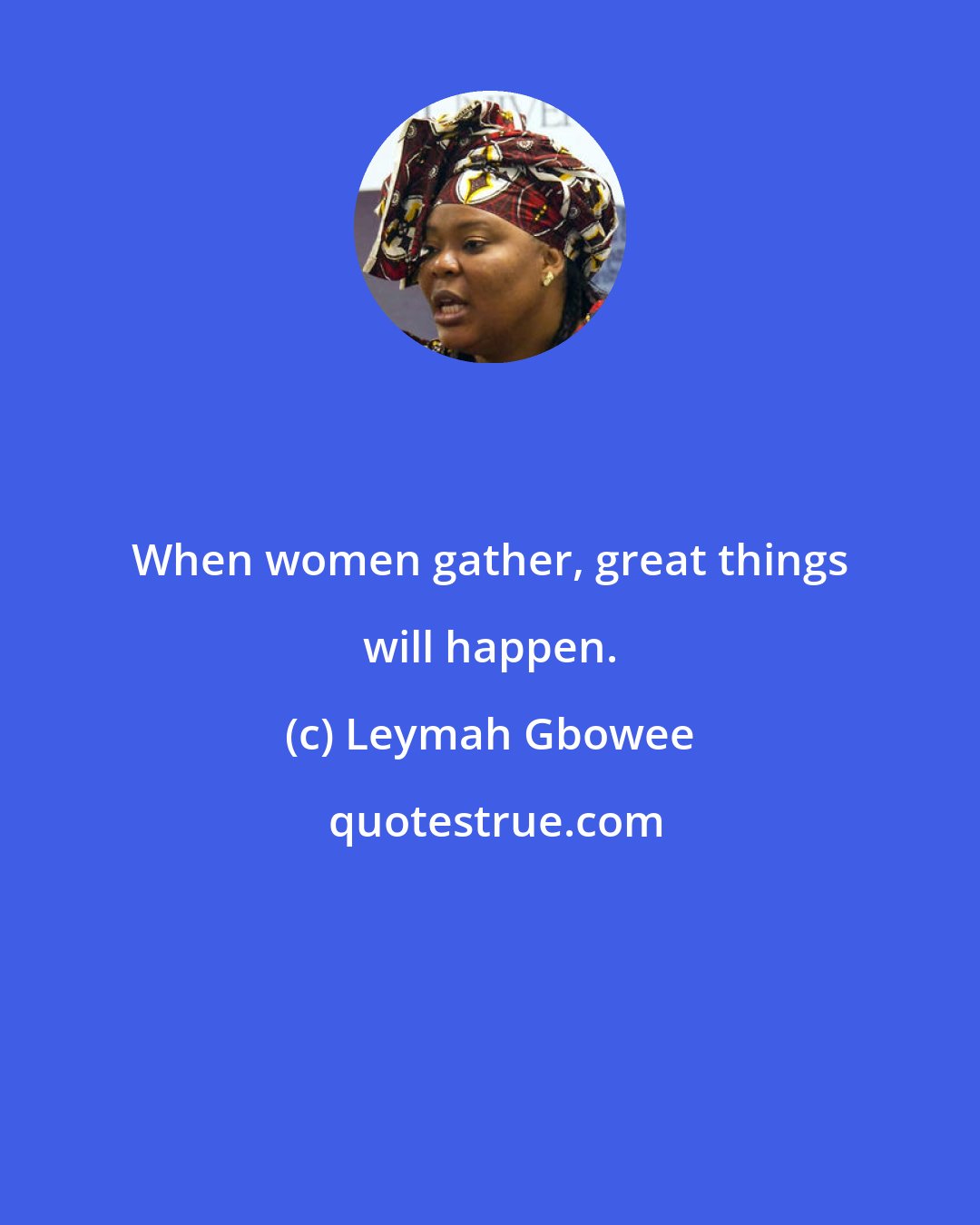 Leymah Gbowee: When women gather, great things will happen.