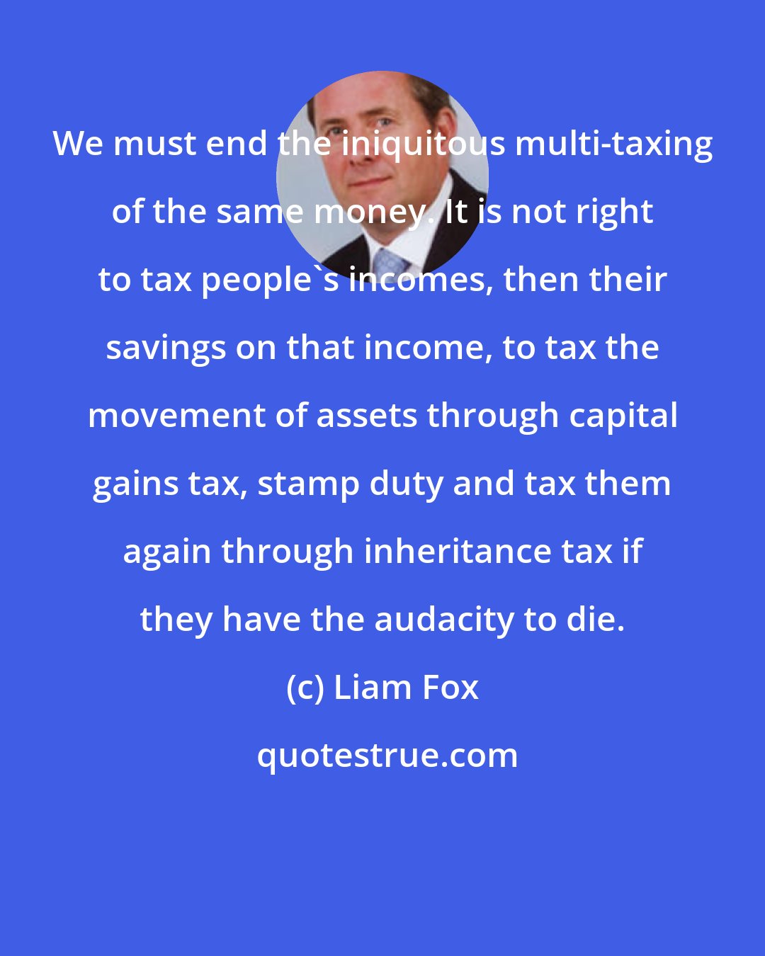 Liam Fox: We must end the iniquitous multi-taxing of the same money. It is not right to tax people's incomes, then their savings on that income, to tax the movement of assets through capital gains tax, stamp duty and tax them again through inheritance tax if they have the audacity to die.