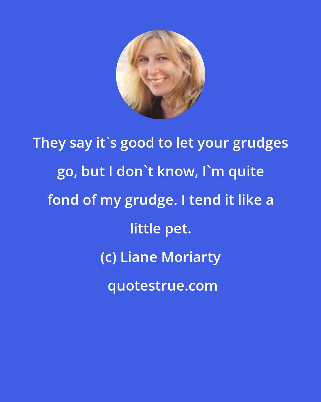 Liane Moriarty: They say it's good to let your grudges go, but I don't know, I'm quite fond of my grudge. I tend it like a little pet.