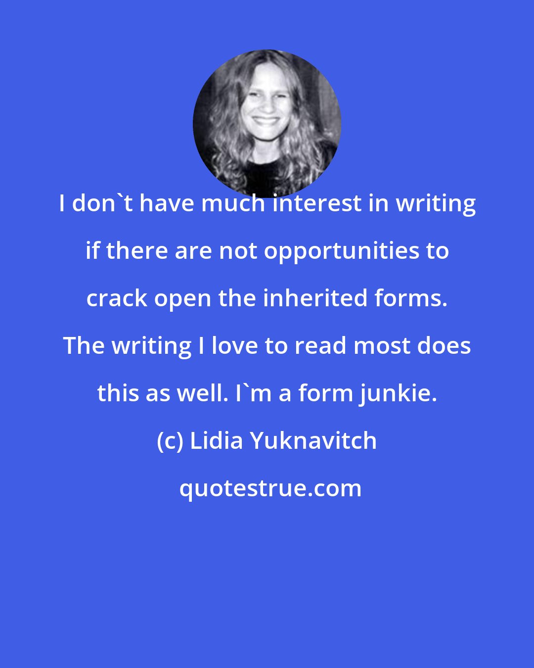 Lidia Yuknavitch: I don't have much interest in writing if there are not opportunities to crack open the inherited forms. The writing I love to read most does this as well. I'm a form junkie.