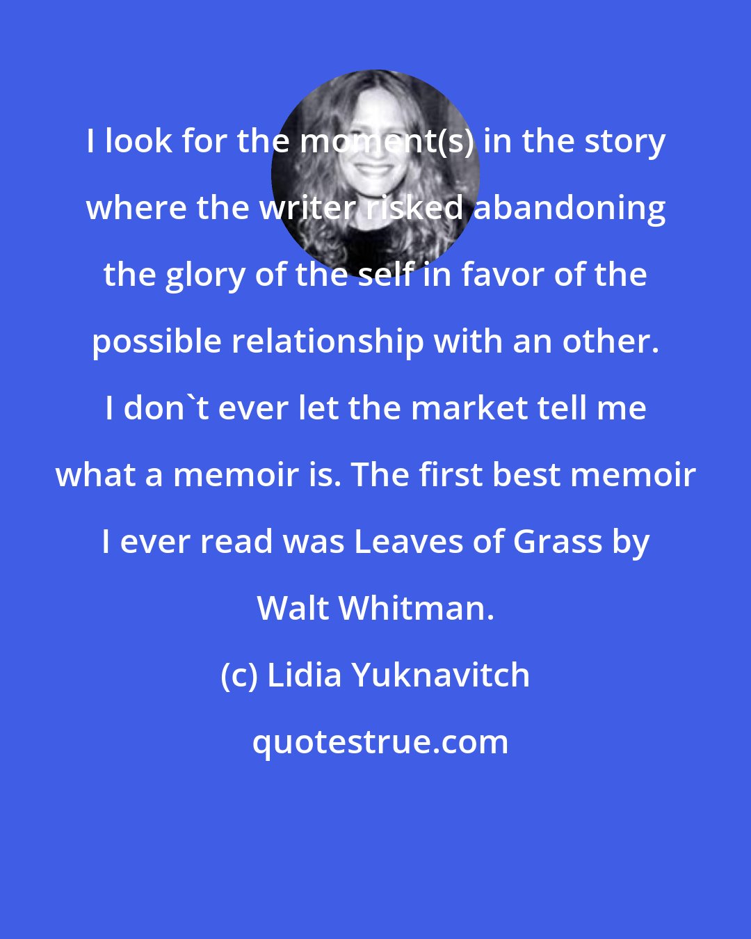 Lidia Yuknavitch: I look for the moment(s) in the story where the writer risked abandoning the glory of the self in favor of the possible relationship with an other. I don't ever let the market tell me what a memoir is. The first best memoir I ever read was Leaves of Grass by Walt Whitman.