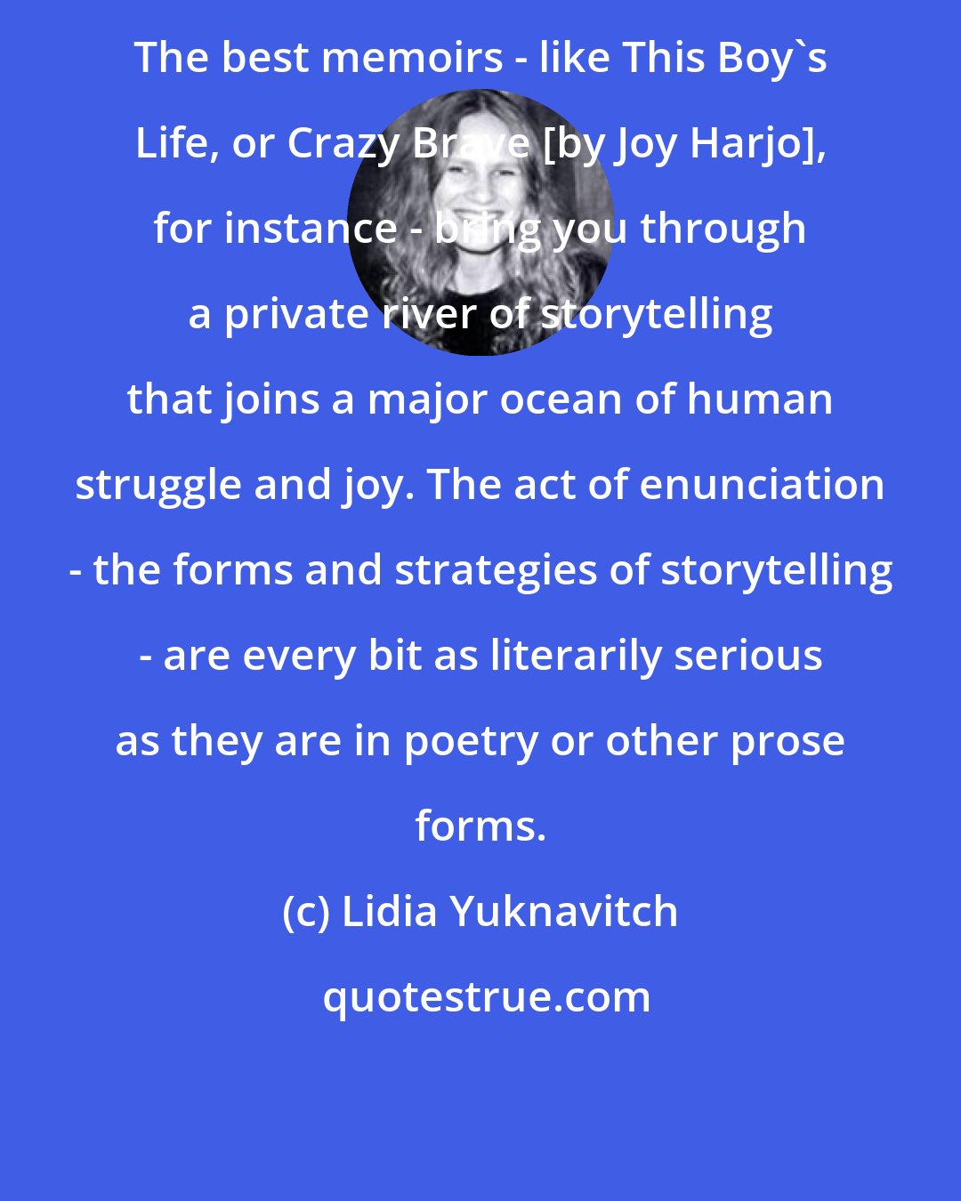 Lidia Yuknavitch: The best memoirs - like This Boy's Life, or Crazy Brave [by Joy Harjo], for instance - bring you through a private river of storytelling that joins a major ocean of human struggle and joy. The act of enunciation - the forms and strategies of storytelling - are every bit as literarily serious as they are in poetry or other prose forms.