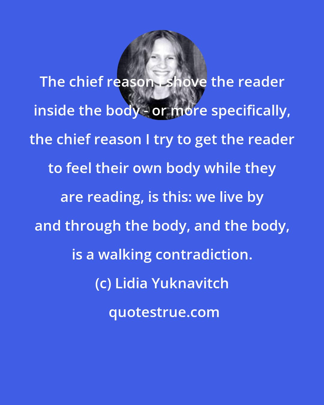Lidia Yuknavitch: The chief reason I shove the reader inside the body - or more specifically, the chief reason I try to get the reader to feel their own body while they are reading, is this: we live by and through the body, and the body, is a walking contradiction.