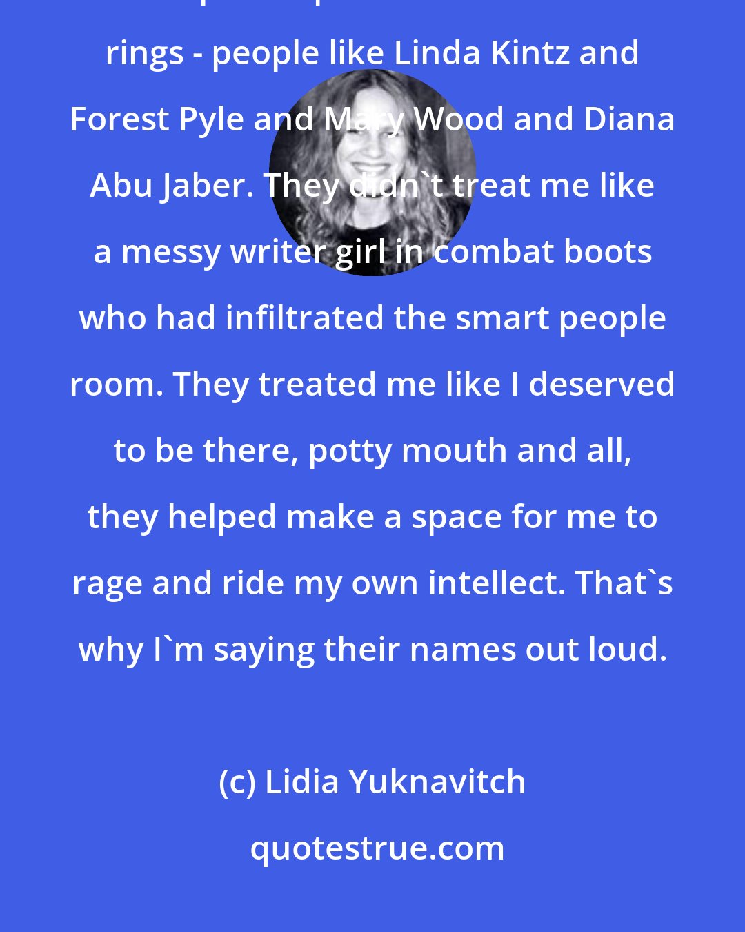 Lidia Yuknavitch: Too, some of my teachers helped me to navigate those books, showed me the maps and paths and secret decoder rings - people like Linda Kintz and Forest Pyle and Mary Wood and Diana Abu Jaber. They didn't treat me like a messy writer girl in combat boots who had infiltrated the smart people room. They treated me like I deserved to be there, potty mouth and all, they helped make a space for me to rage and ride my own intellect. That's why I'm saying their names out loud.