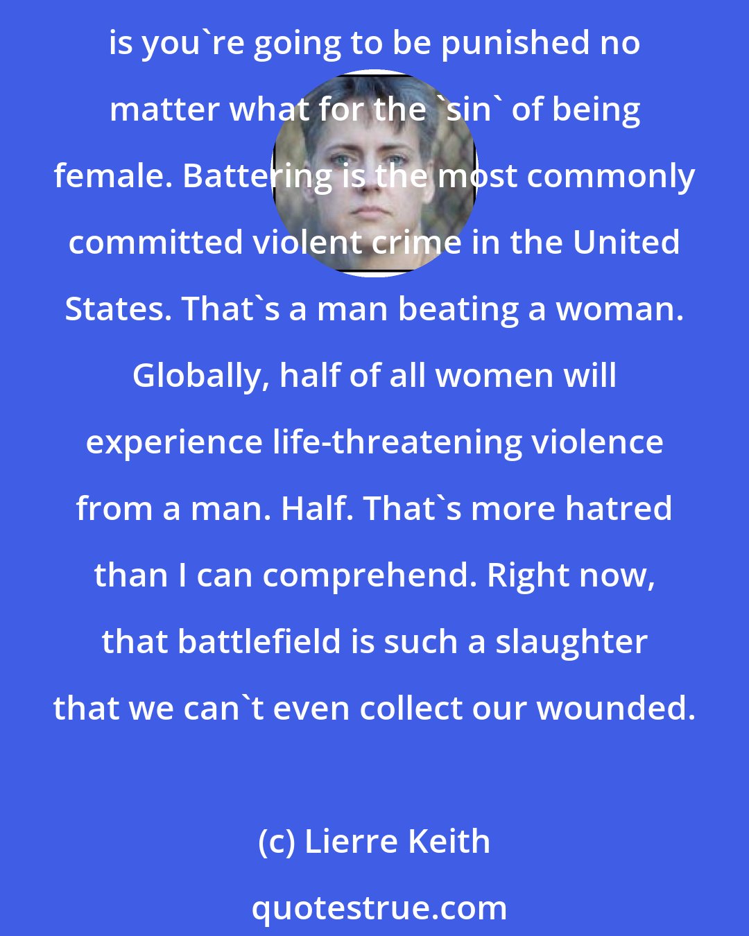 Lierre Keith: Men: Stand in solidarity with women. Women, if you were born female, you were born on a battlefield. You will be punished for even saying that out loud, but the grim truth is you're going to be punished no matter what for the 'sin' of being female. Battering is the most commonly committed violent crime in the United States. That's a man beating a woman. Globally, half of all women will experience life-threatening violence from a man. Half. That's more hatred than I can comprehend. Right now, that battlefield is such a slaughter that we can't even collect our wounded.
