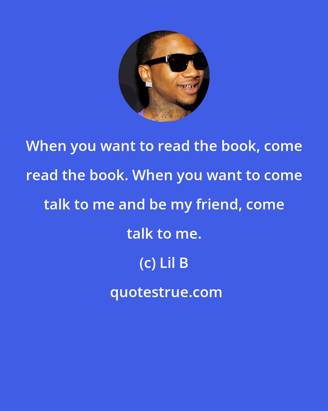 Lil B: When you want to read the book, come read the book. When you want to come talk to me and be my friend, come talk to me.