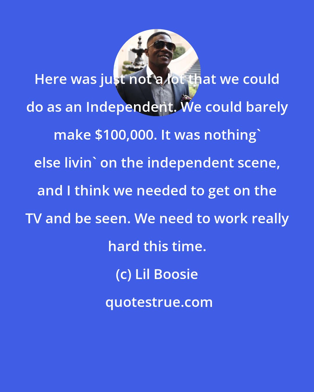 Lil Boosie: Here was just not a lot that we could do as an Independent. We could barely make $100,000. It was nothing' else livin' on the independent scene, and I think we needed to get on the TV and be seen. We need to work really hard this time.