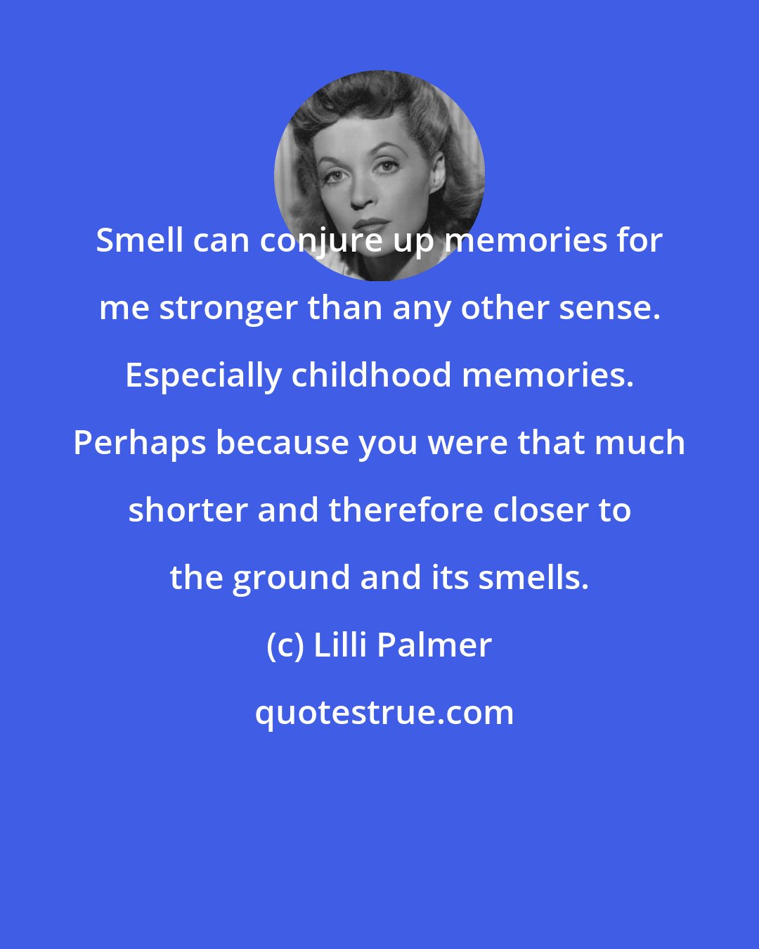 Lilli Palmer: Smell can conjure up memories for me stronger than any other sense. Especially childhood memories. Perhaps because you were that much shorter and therefore closer to the ground and its smells.