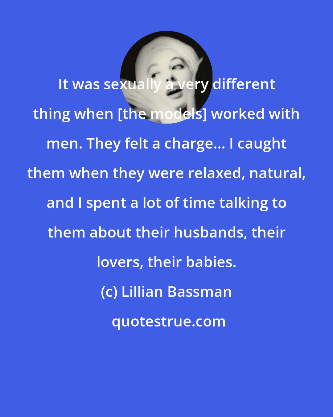 Lillian Bassman: It was sexually a very different thing when [the models] worked with men. They felt a charge... I caught them when they were relaxed, natural, and I spent a lot of time talking to them about their husbands, their lovers, their babies.