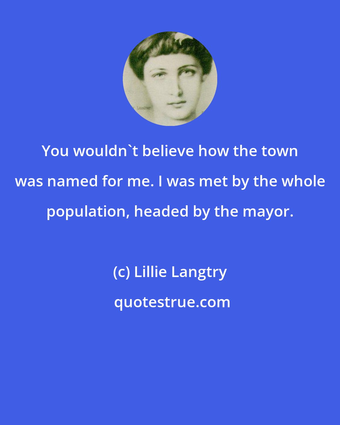 Lillie Langtry: You wouldn't believe how the town was named for me. I was met by the whole population, headed by the mayor.