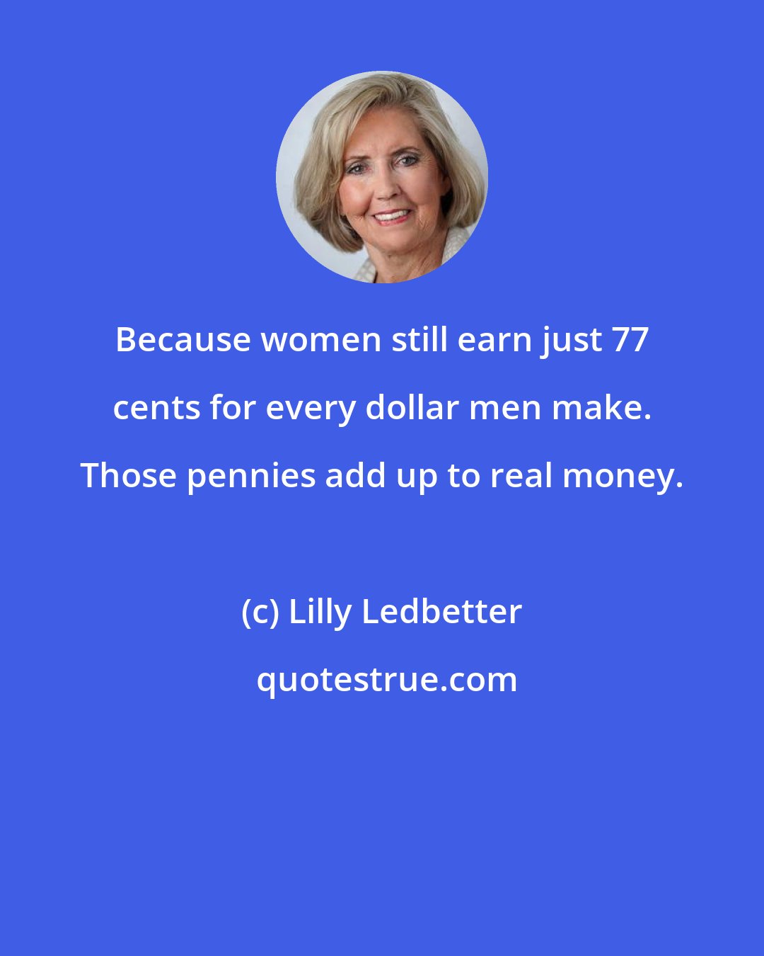 Lilly Ledbetter: Because women still earn just 77 cents for every dollar men make. Those pennies add up to real money.