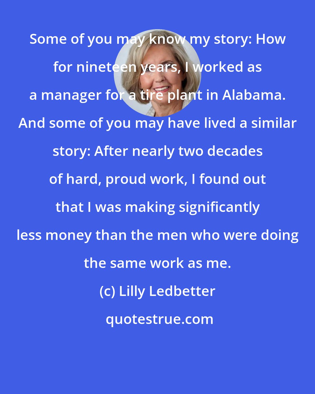 Lilly Ledbetter: Some of you may know my story: How for nineteen years, I worked as a manager for a tire plant in Alabama. And some of you may have lived a similar story: After nearly two decades of hard, proud work, I found out that I was making significantly less money than the men who were doing the same work as me.