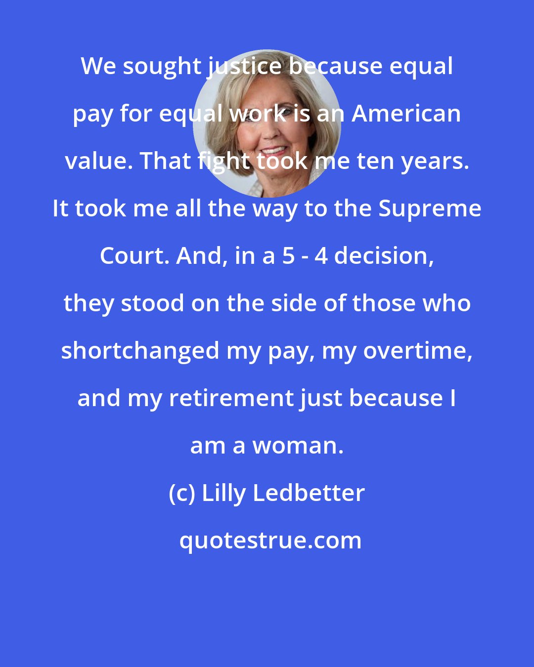 Lilly Ledbetter: We sought justice because equal pay for equal work is an American value. That fight took me ten years. It took me all the way to the Supreme Court. And, in a 5 - 4 decision, they stood on the side of those who shortchanged my pay, my overtime, and my retirement just because I am a woman.