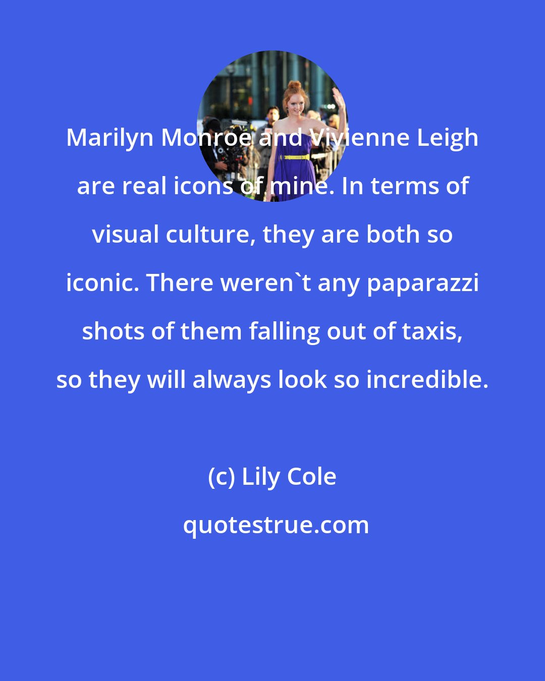 Lily Cole: Marilyn Monroe and Vivienne Leigh are real icons of mine. In terms of visual culture, they are both so iconic. There weren't any paparazzi shots of them falling out of taxis, so they will always look so incredible.
