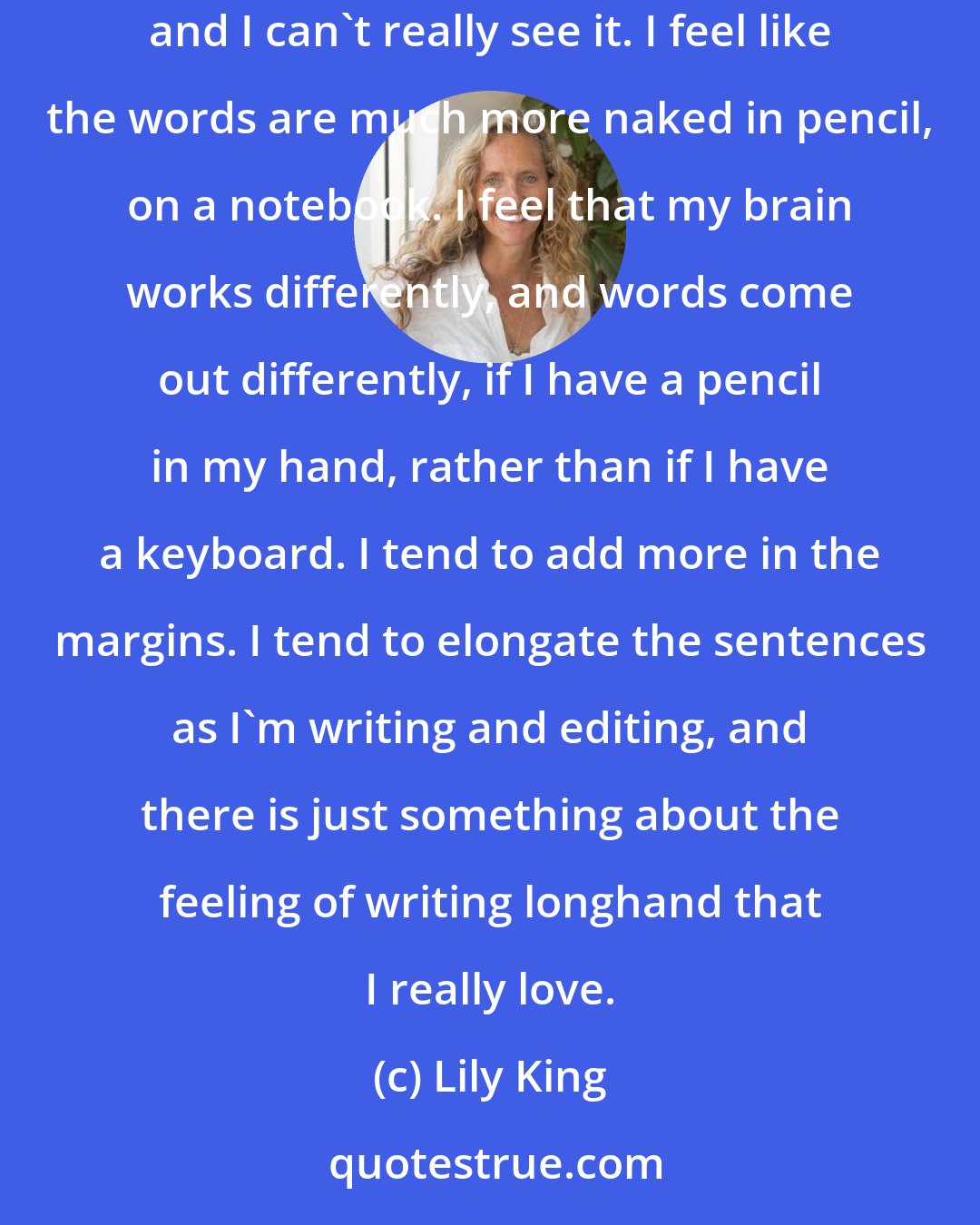 Lily King: Ever since high school I've been writing in a spiral notebook, in pencil. Everything looks too polished on a computer when you start writing, and I can't really see it. I feel like the words are much more naked in pencil, on a notebook. I feel that my brain works differently, and words come out differently, if I have a pencil in my hand, rather than if I have a keyboard. I tend to add more in the margins. I tend to elongate the sentences as I'm writing and editing, and there is just something about the feeling of writing longhand that I really love.