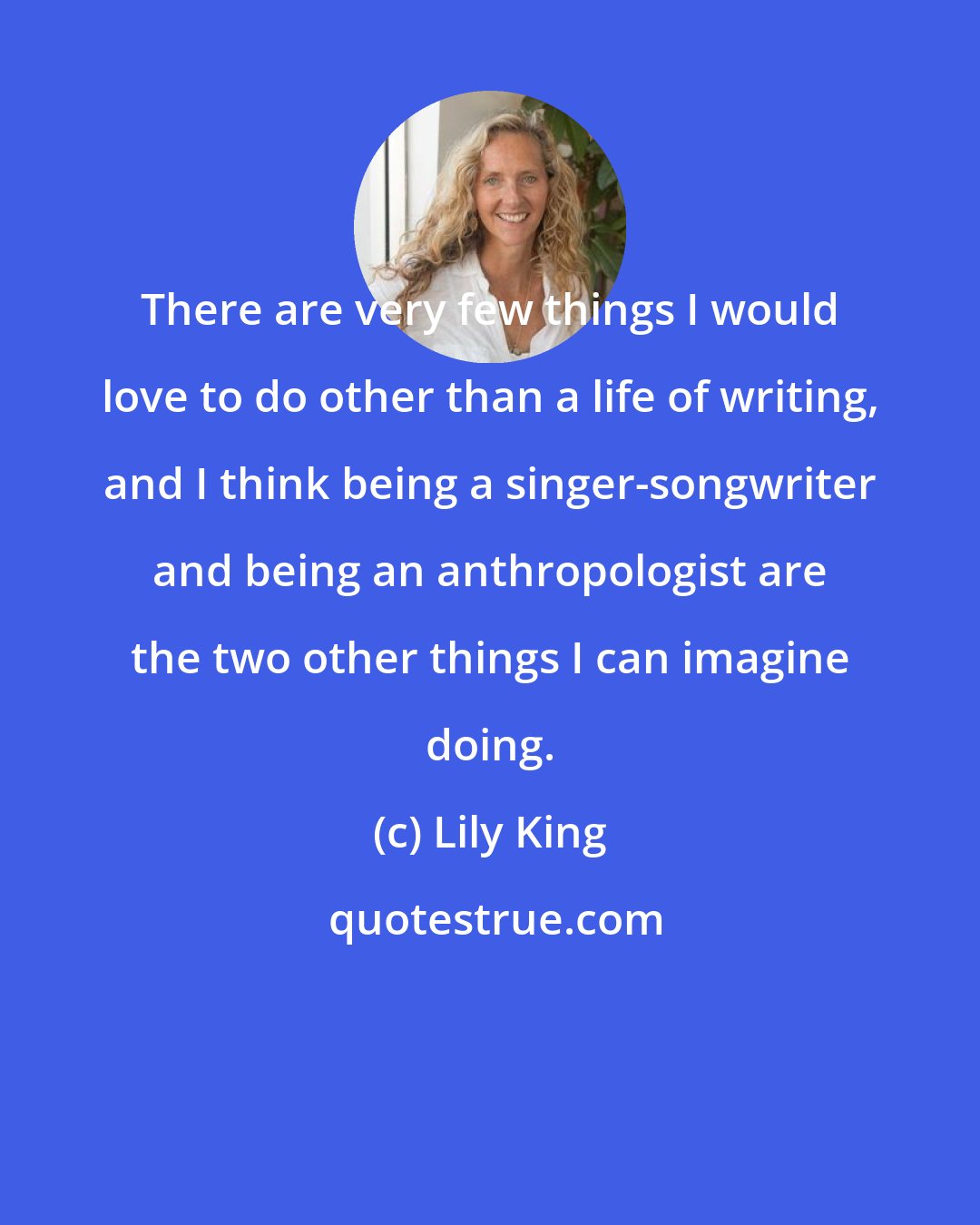 Lily King: There are very few things I would love to do other than a life of writing, and I think being a singer-songwriter and being an anthropologist are the two other things I can imagine doing.