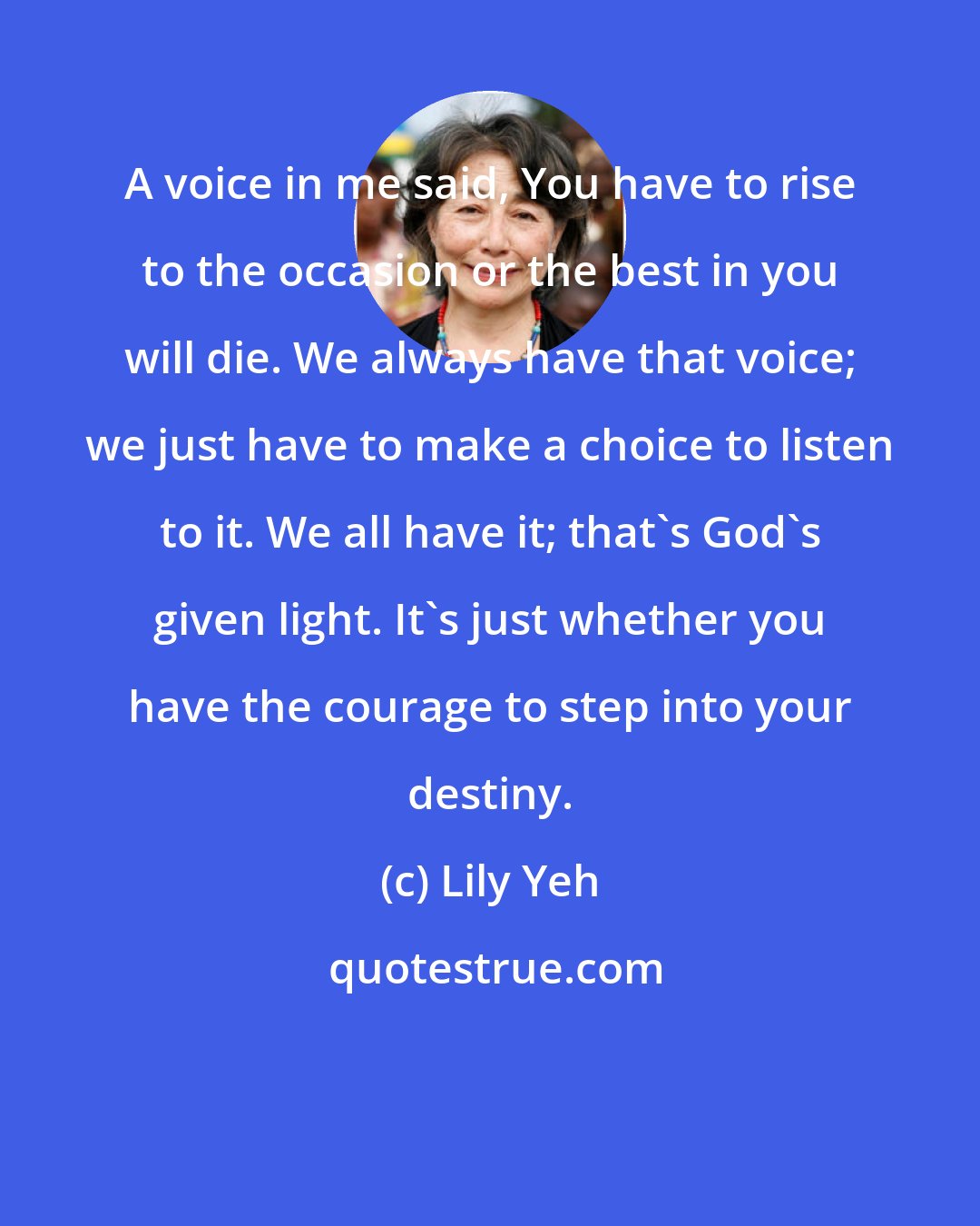 Lily Yeh: A voice in me said, You have to rise to the occasion or the best in you will die. We always have that voice; we just have to make a choice to listen to it. We all have it; that's God's given light. It's just whether you have the courage to step into your destiny.