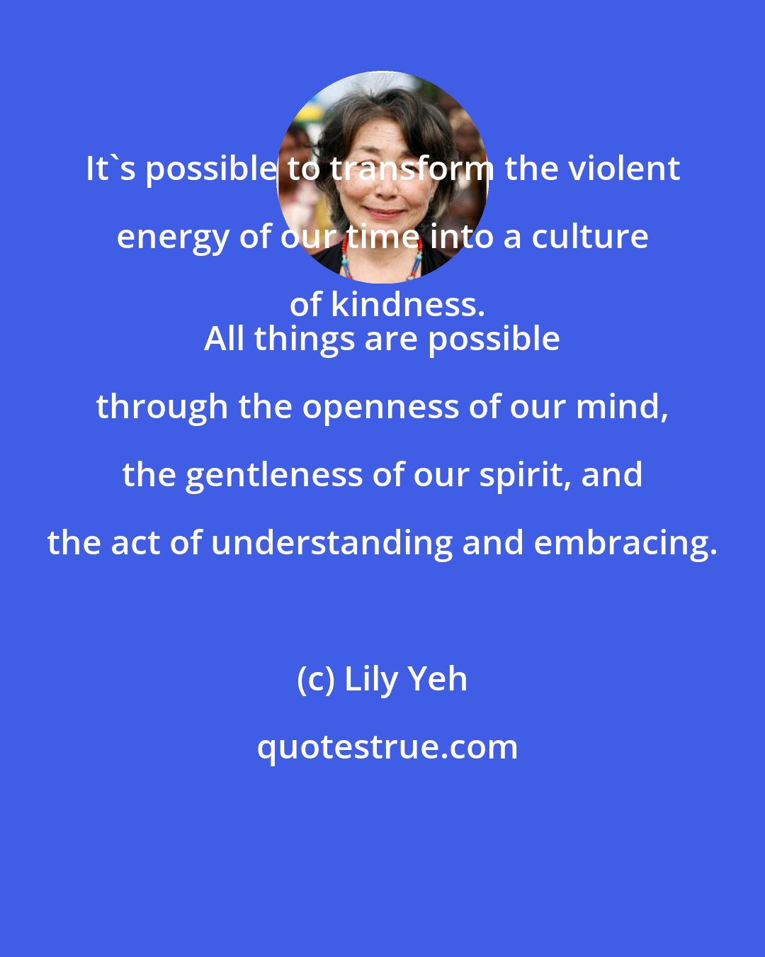 Lily Yeh: It's possible to transform the violent energy of our time into a culture of kindness.
 All things are possible through the openness of our mind, the gentleness of our spirit, and the act of understanding and embracing.