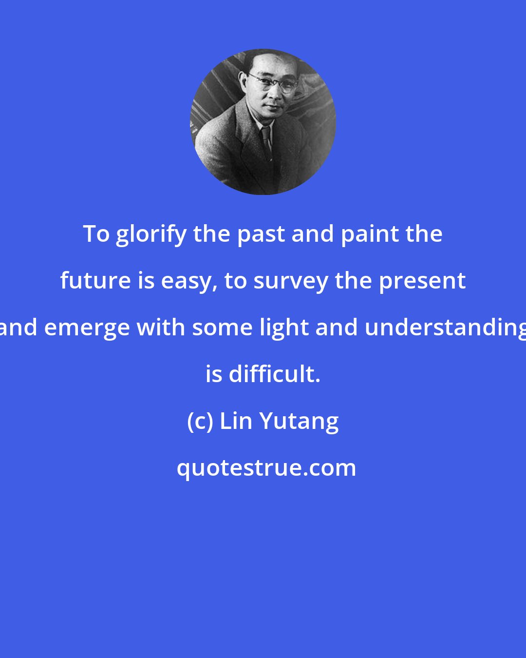 Lin Yutang: To glorify the past and paint the future is easy, to survey the present and emerge with some light and understanding is difficult.