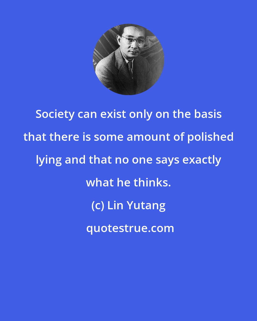 Lin Yutang: Society can exist only on the basis that there is some amount of polished lying and that no one says exactly what he thinks.