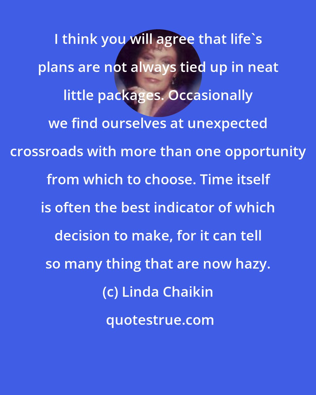 Linda Chaikin: I think you will agree that life's plans are not always tied up in neat little packages. Occasionally we find ourselves at unexpected crossroads with more than one opportunity from which to choose. Time itself is often the best indicator of which decision to make, for it can tell so many thing that are now hazy.