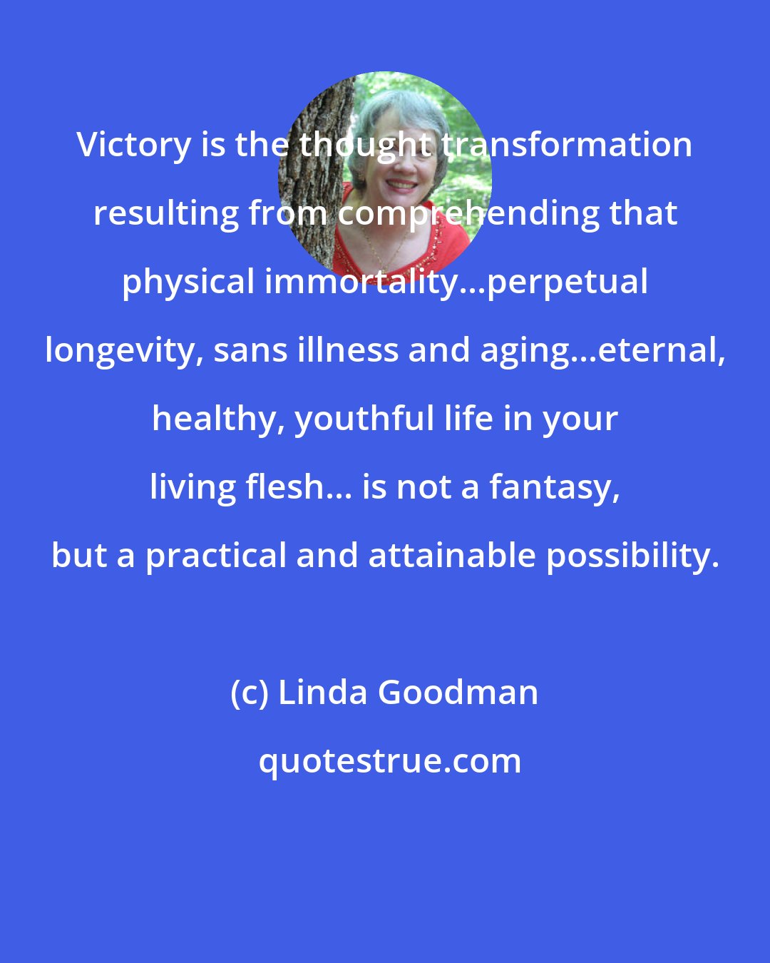 Linda Goodman: Victory is the thought transformation resulting from comprehending that physical immortality...perpetual longevity, sans illness and aging...eternal, healthy, youthful life in your living flesh... is not a fantasy, but a practical and attainable possibility.