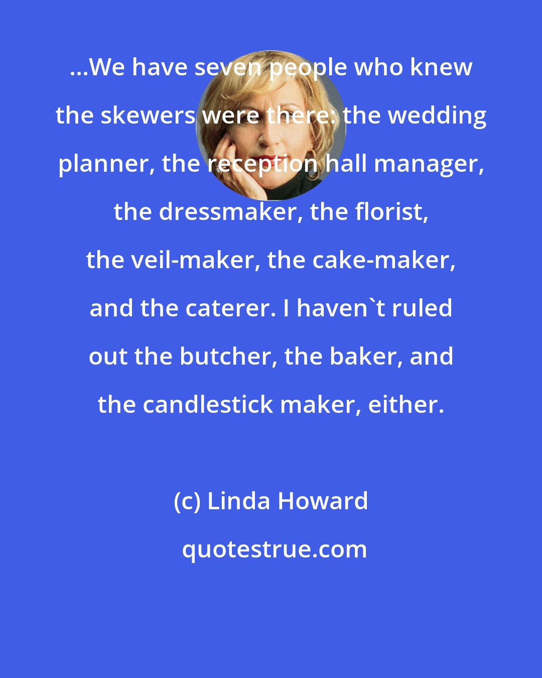 Linda Howard: ...We have seven people who knew the skewers were there: the wedding planner, the reception hall manager, the dressmaker, the florist, the veil-maker, the cake-maker, and the caterer. I haven't ruled out the butcher, the baker, and the candlestick maker, either.
