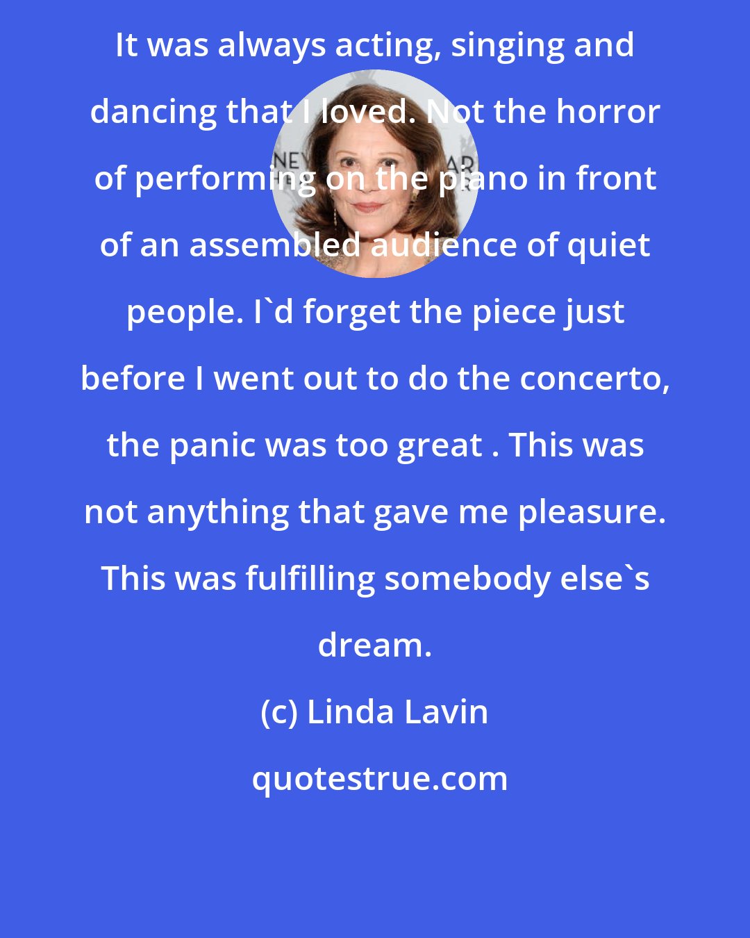 Linda Lavin: It was always acting, singing and dancing that I loved. Not the horror of performing on the piano in front of an assembled audience of quiet people. I'd forget the piece just before I went out to do the concerto, the panic was too great . This was not anything that gave me pleasure. This was fulfilling somebody else's dream.