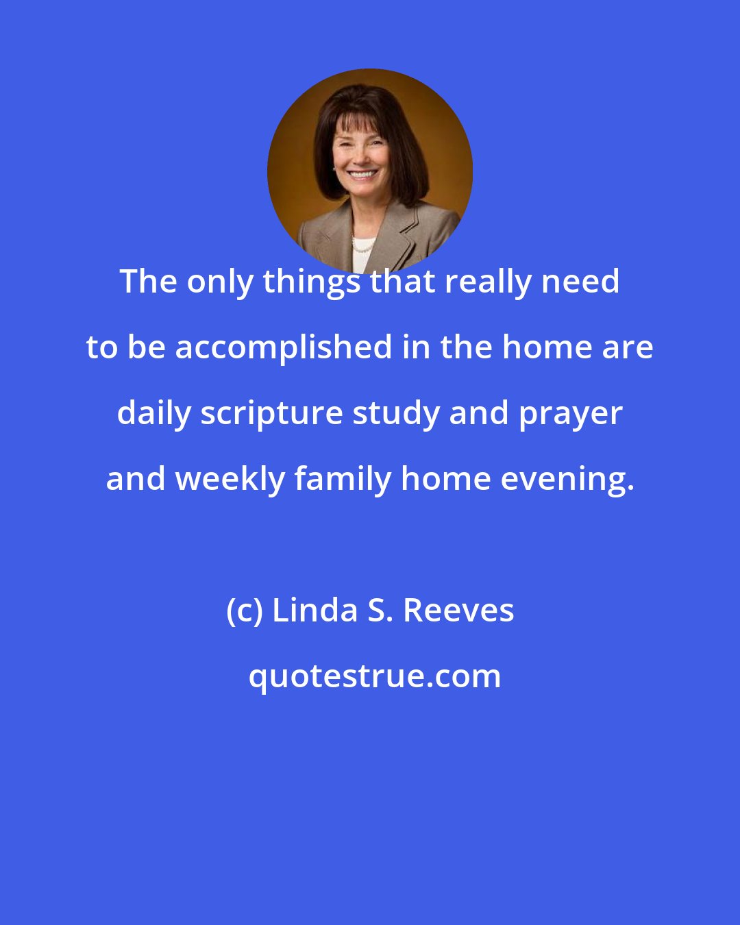 Linda S. Reeves: The only things that really need to be accomplished in the home are daily scripture study and prayer and weekly family home evening.