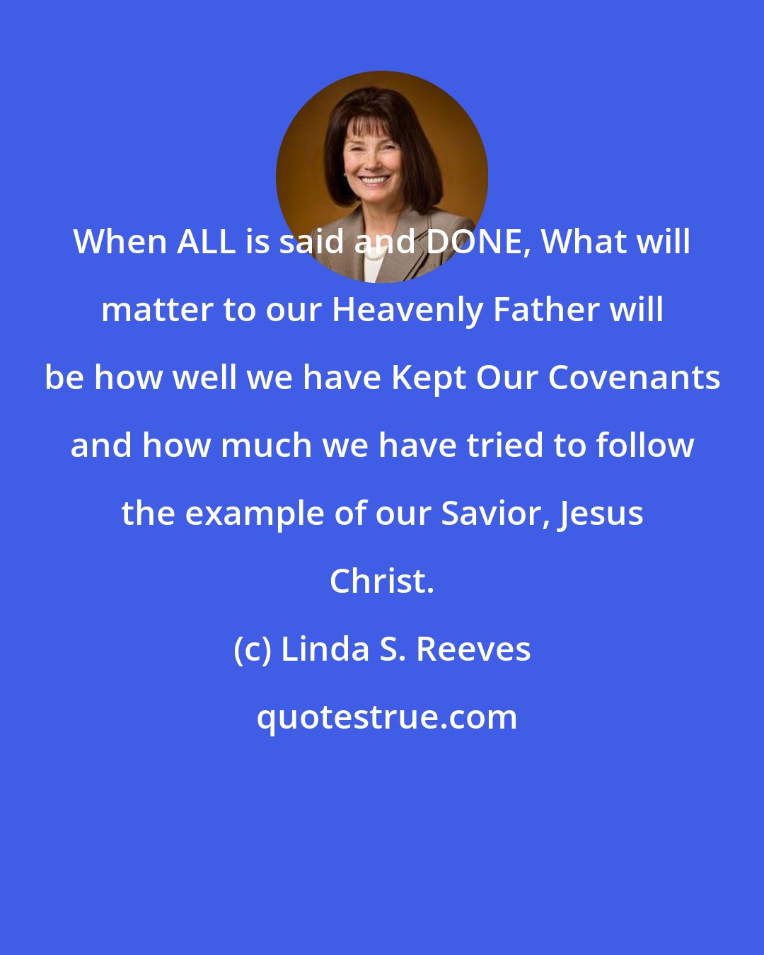Linda S. Reeves: When ALL is said and DONE, What will matter to our Heavenly Father will be how well we have Kept Our Covenants and how much we have tried to follow the example of our Savior, Jesus Christ.