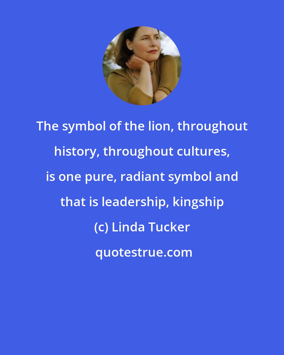 Linda Tucker: The symbol of the lion, throughout history, throughout cultures, is one pure, radiant symbol and that is leadership, kingship