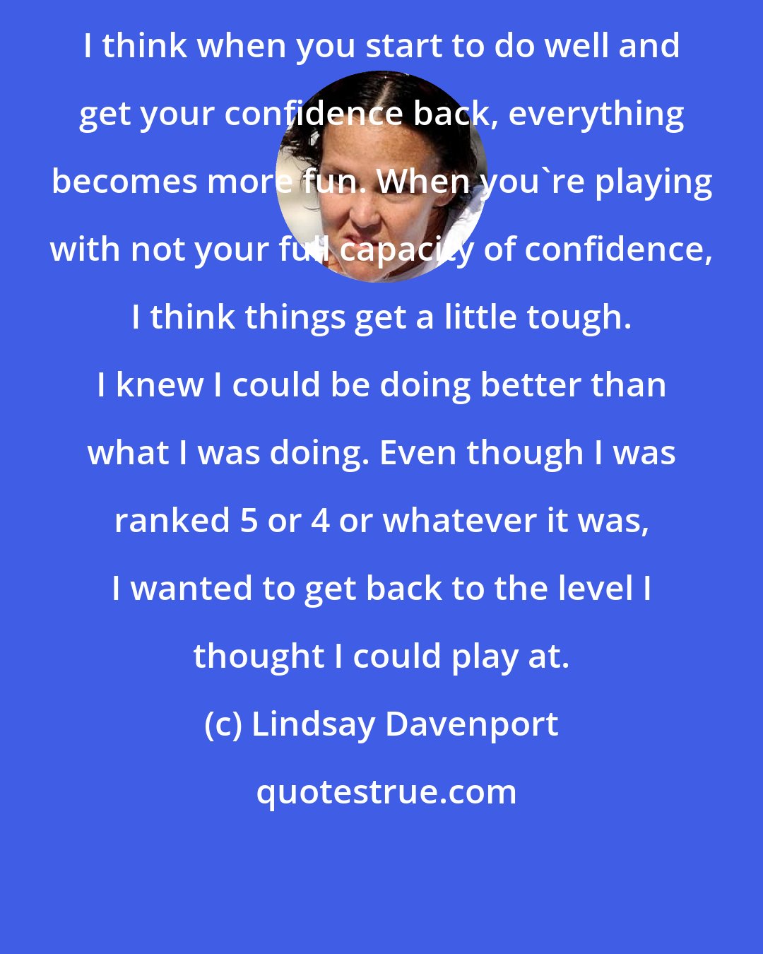 Lindsay Davenport: I think when you start to do well and get your confidence back, everything becomes more fun. When you're playing with not your full capacity of confidence, I think things get a little tough. I knew I could be doing better than what I was doing. Even though I was ranked 5 or 4 or whatever it was, I wanted to get back to the level I thought I could play at.
