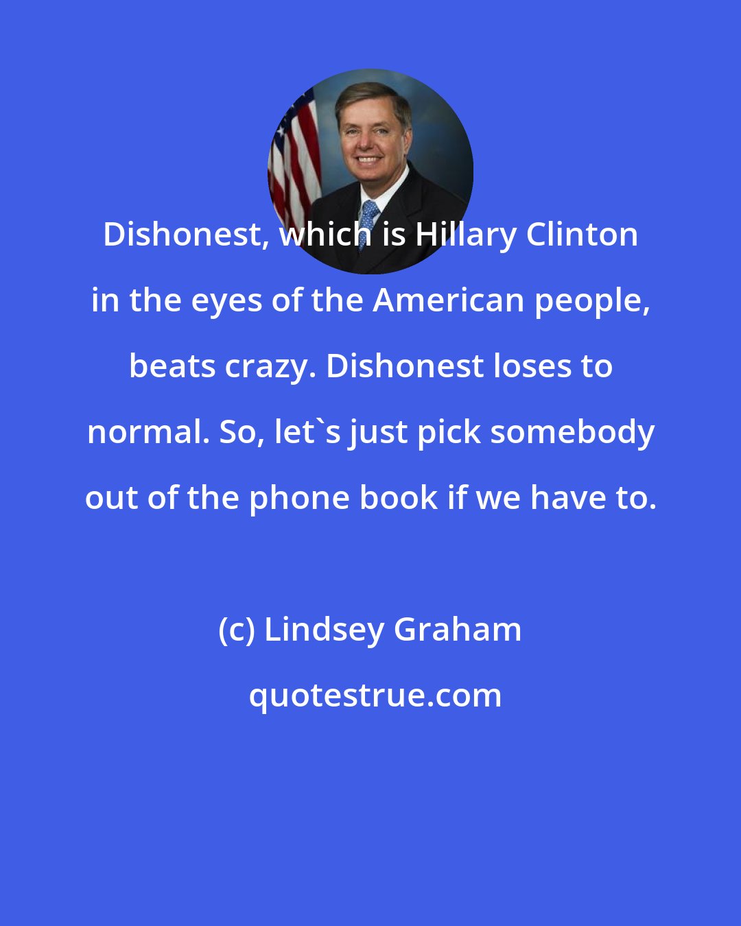 Lindsey Graham: Dishonest, which is Hillary Clinton in the eyes of the American people, beats crazy. Dishonest loses to normal. So, let's just pick somebody out of the phone book if we have to.