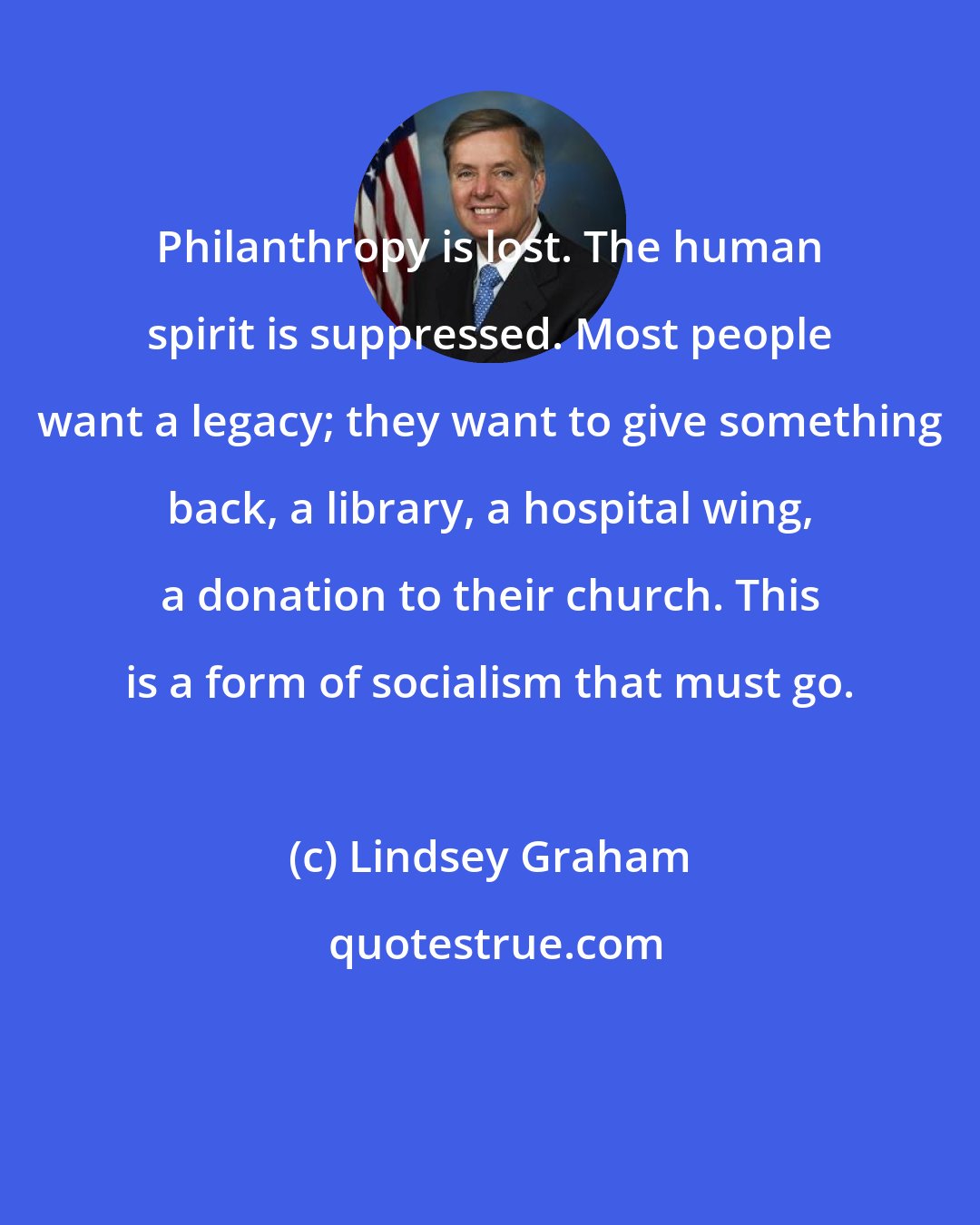Lindsey Graham: Philanthropy is lost. The human spirit is suppressed. Most people want a legacy; they want to give something back, a library, a hospital wing, a donation to their church. This is a form of socialism that must go.