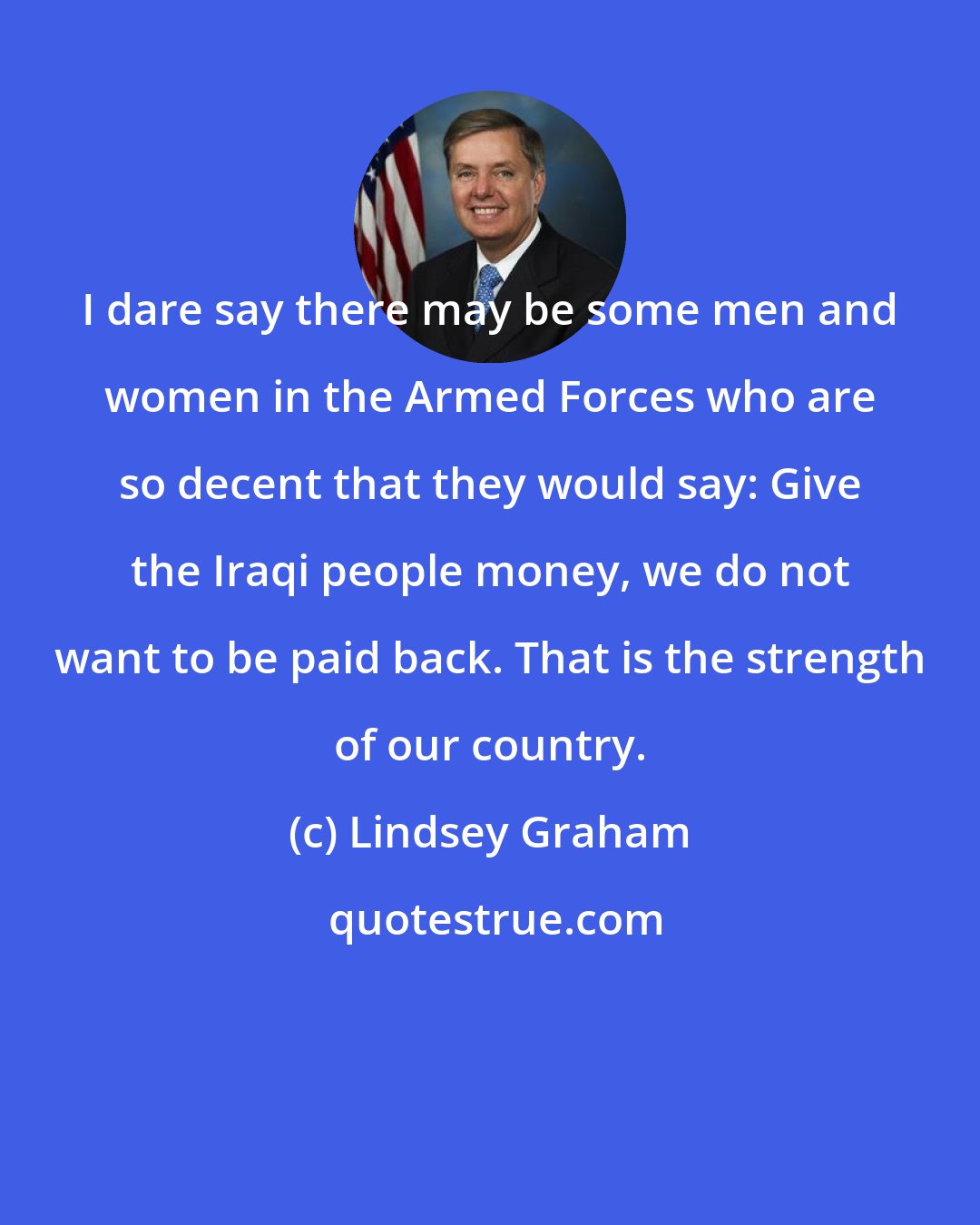 Lindsey Graham: I dare say there may be some men and women in the Armed Forces who are so decent that they would say: Give the Iraqi people money, we do not want to be paid back. That is the strength of our country.