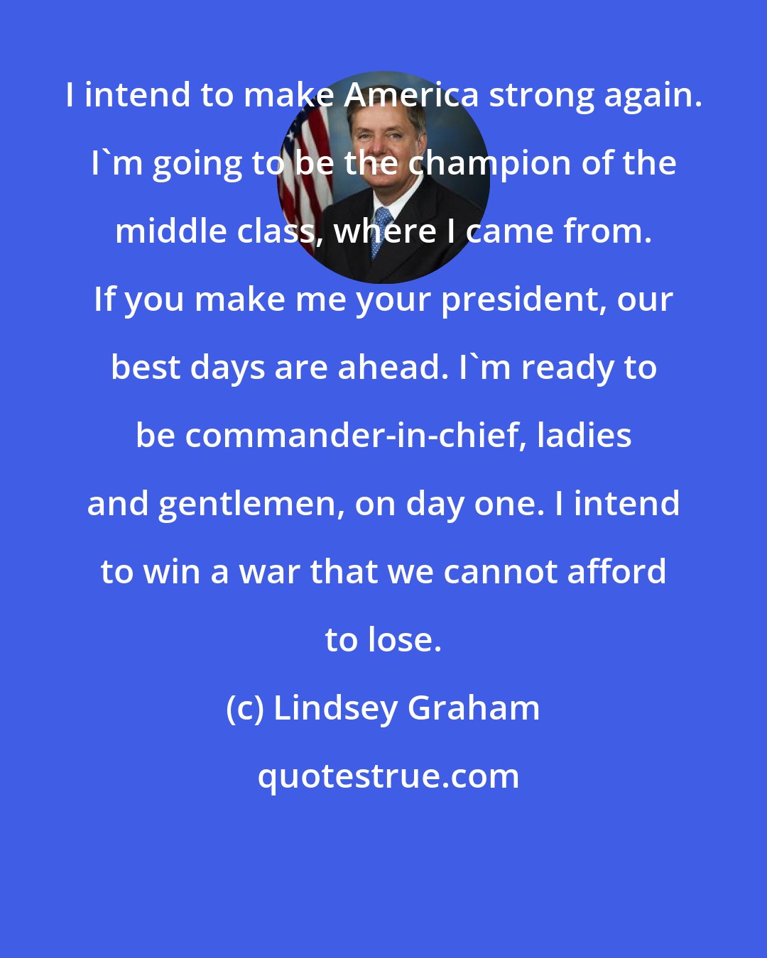 Lindsey Graham: I intend to make America strong again. I'm going to be the champion of the middle class, where I came from. If you make me your president, our best days are ahead. I'm ready to be commander-in-chief, ladies and gentlemen, on day one. I intend to win a war that we cannot afford to lose.