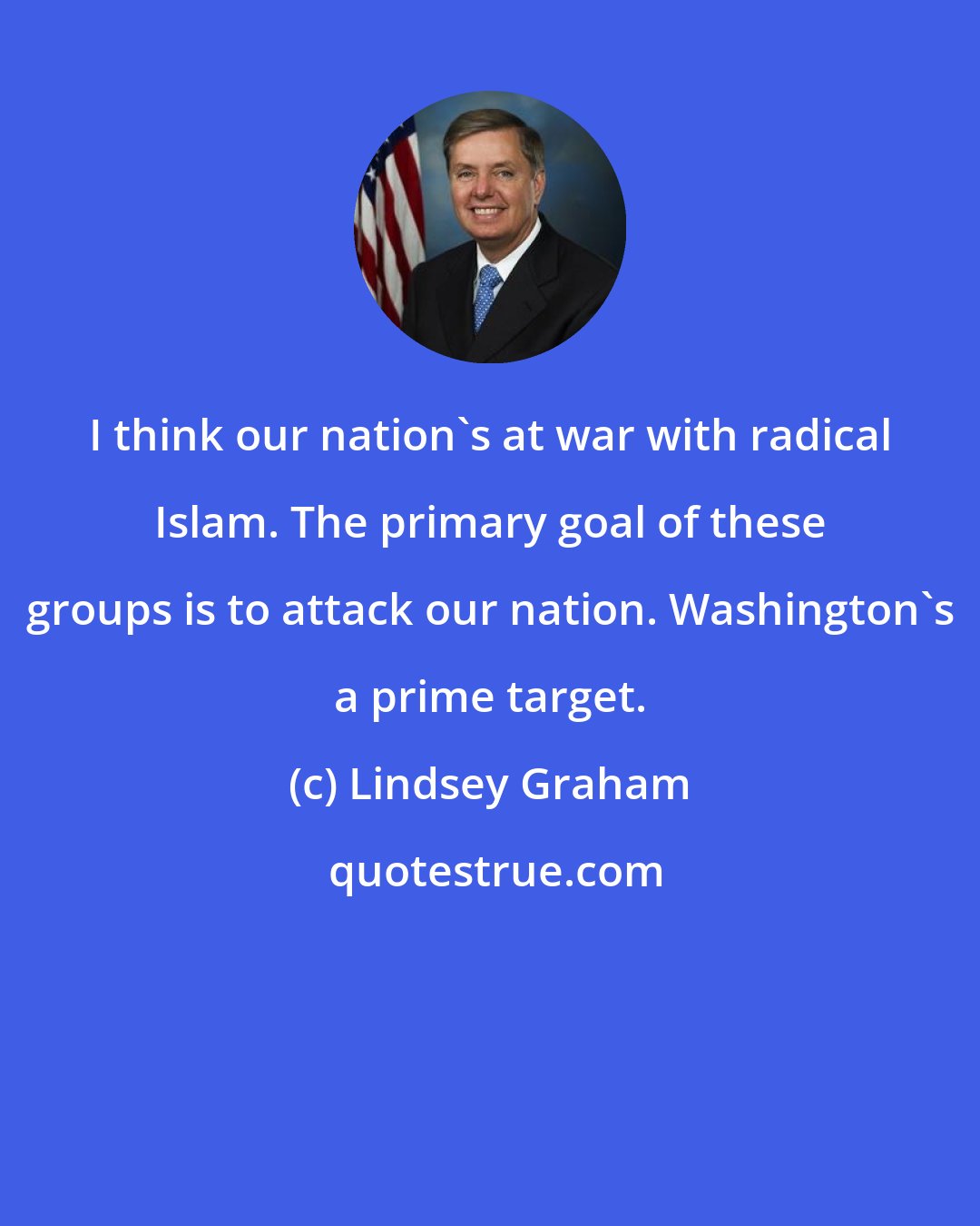 Lindsey Graham: I think our nation's at war with radical Islam. The primary goal of these groups is to attack our nation. Washington's a prime target.