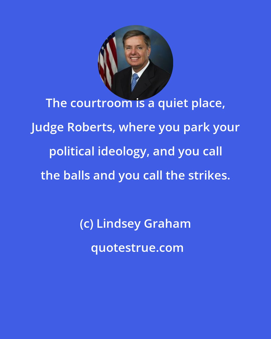 Lindsey Graham: The courtroom is a quiet place, Judge Roberts, where you park your political ideology, and you call the balls and you call the strikes.