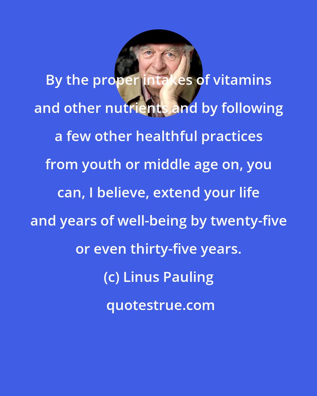 Linus Pauling: By the proper intakes of vitamins and other nutrients and by following a few other healthful practices from youth or middle age on, you can, I believe, extend your life and years of well-being by twenty-five or even thirty-five years.