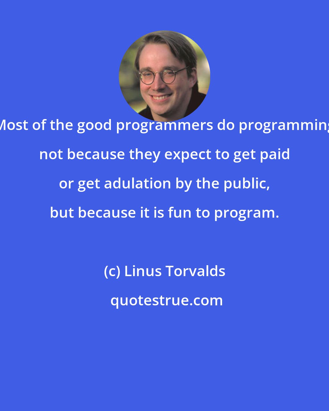 Linus Torvalds: Most of the good programmers do programming not because they expect to get paid or get adulation by the public, but because it is fun to program.