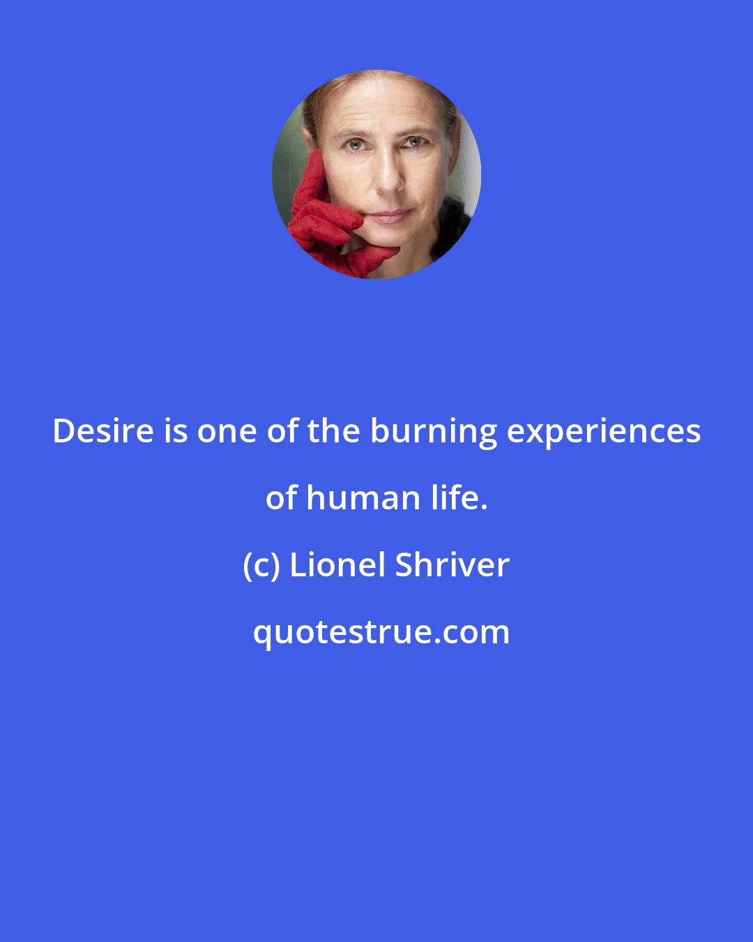 Lionel Shriver: Desire is one of the burning experiences of human life.