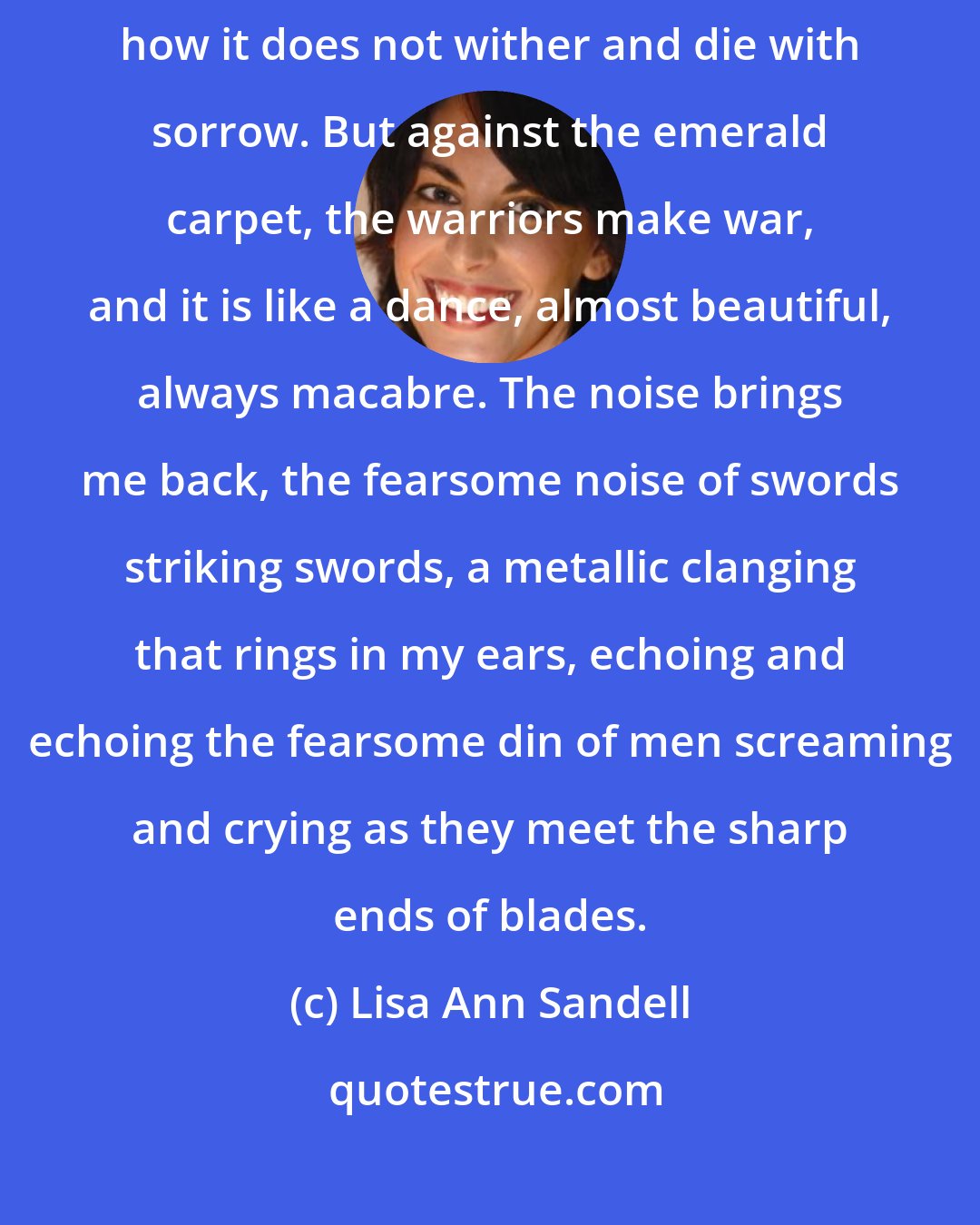Lisa Ann Sandell: Still, I look down, and the grass is so green, I cannot understand how it does not wither and die with sorrow. But against the emerald carpet, the warriors make war, and it is like a dance, almost beautiful, always macabre. The noise brings me back, the fearsome noise of swords striking swords, a metallic clanging that rings in my ears, echoing and echoing the fearsome din of men screaming and crying as they meet the sharp ends of blades.
