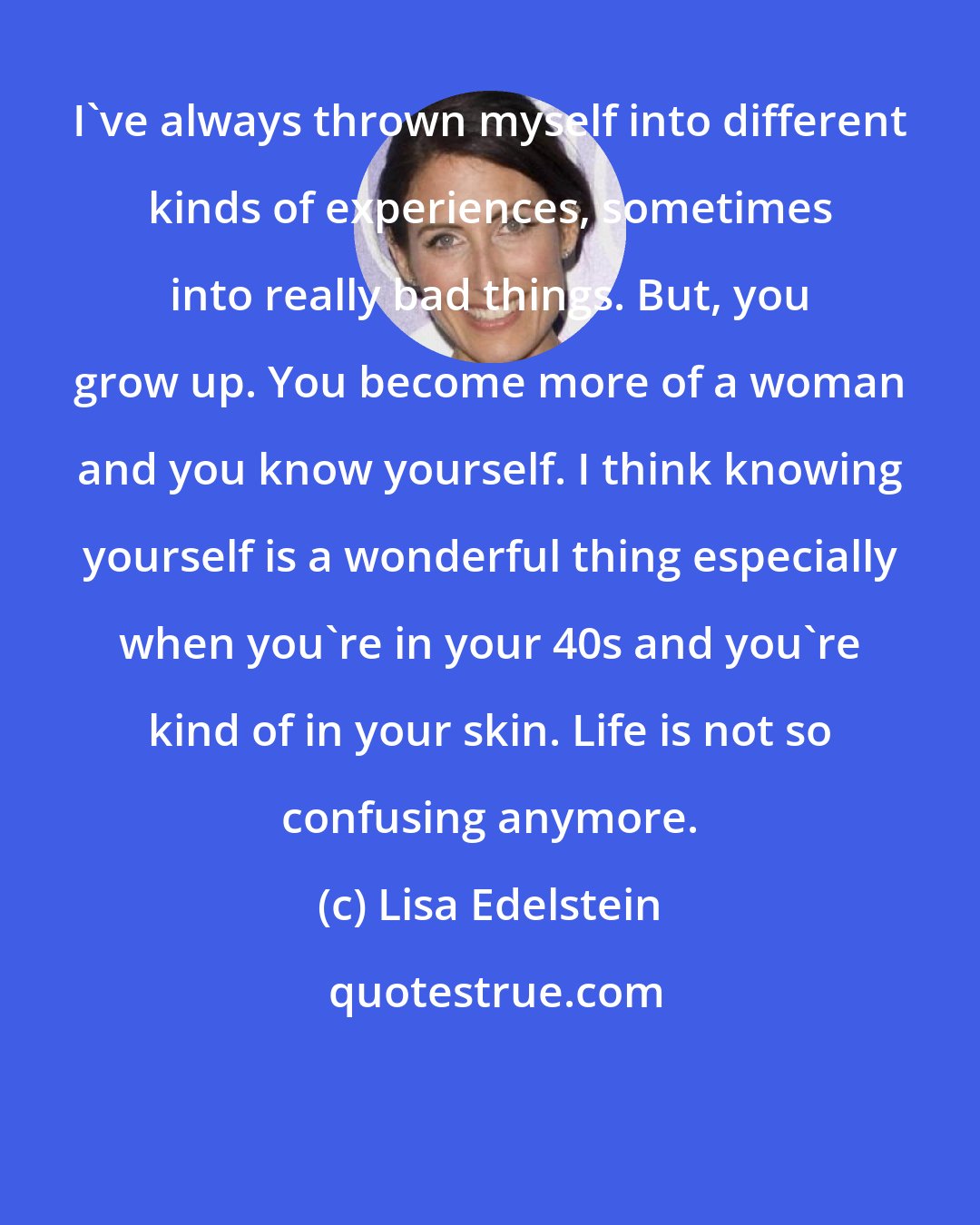 Lisa Edelstein: I've always thrown myself into different kinds of experiences, sometimes into really bad things. But, you grow up. You become more of a woman and you know yourself. I think knowing yourself is a wonderful thing especially when you're in your 40s and you're kind of in your skin. Life is not so confusing anymore.