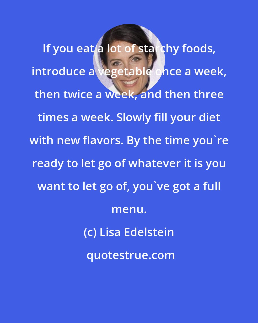 Lisa Edelstein: If you eat a lot of starchy foods, introduce a vegetable once a week, then twice a week, and then three times a week. Slowly fill your diet with new flavors. By the time you're ready to let go of whatever it is you want to let go of, you've got a full menu.