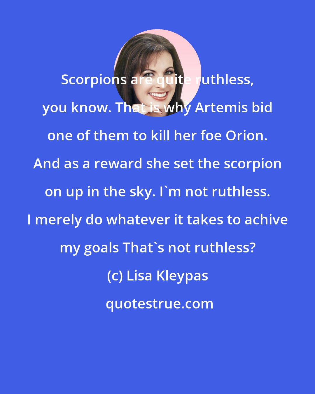 Lisa Kleypas: Scorpions are quite ruthless, you know. That is why Artemis bid one of them to kill her foe Orion. And as a reward she set the scorpion on up in the sky. I'm not ruthless. I merely do whatever it takes to achive my goals That's not ruthless?