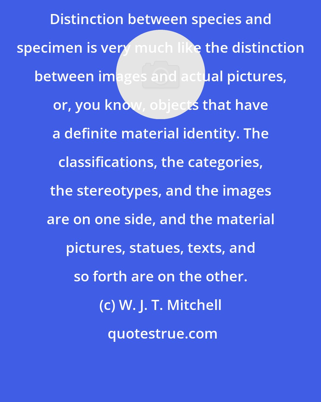 W. J. T. Mitchell: Distinction between species and specimen is very much like the distinction between images and actual pictures, or, you know, objects that have a definite material identity. The classifications, the categories, the stereotypes, and the images are on one side, and the material pictures, statues, texts, and so forth are on the other.