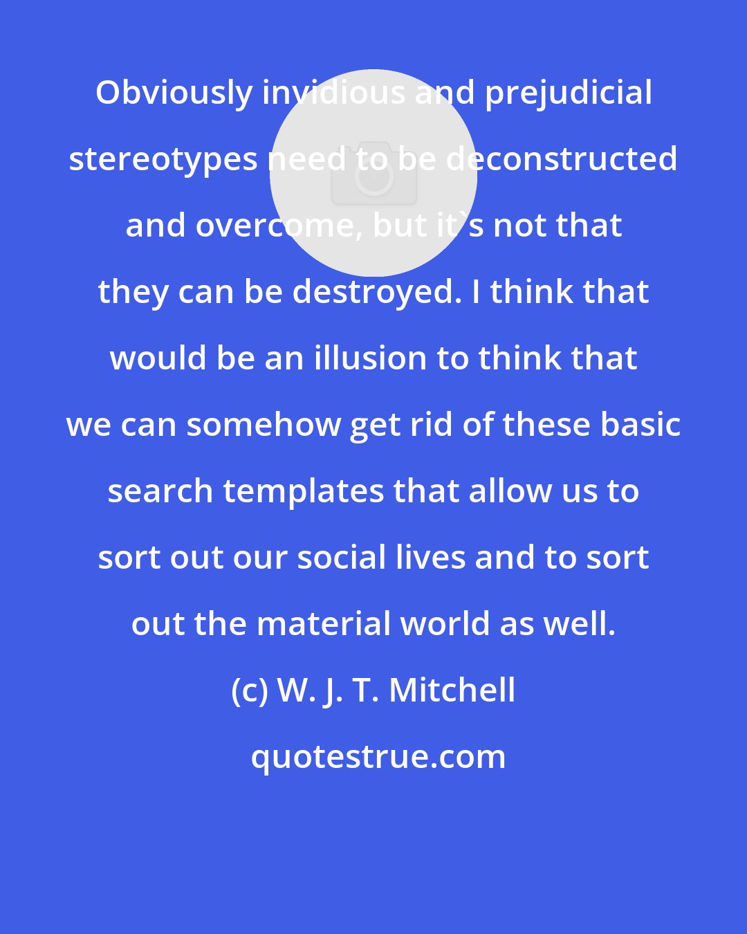 W. J. T. Mitchell: Obviously invidious and prejudicial stereotypes need to be deconstructed and overcome, but it's not that they can be destroyed. I think that would be an illusion to think that we can somehow get rid of these basic search templates that allow us to sort out our social lives and to sort out the material world as well.