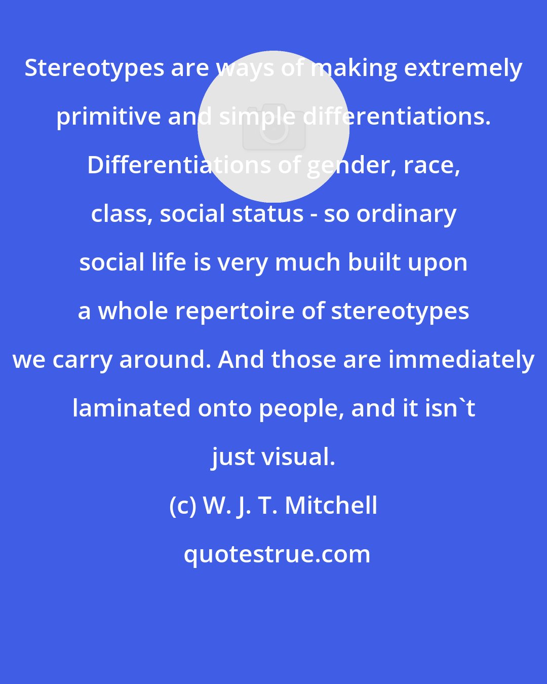 W. J. T. Mitchell: Stereotypes are ways of making extremely primitive and simple differentiations. Differentiations of gender, race, class, social status - so ordinary social life is very much built upon a whole repertoire of stereotypes we carry around. And those are immediately laminated onto people, and it isn't just visual.