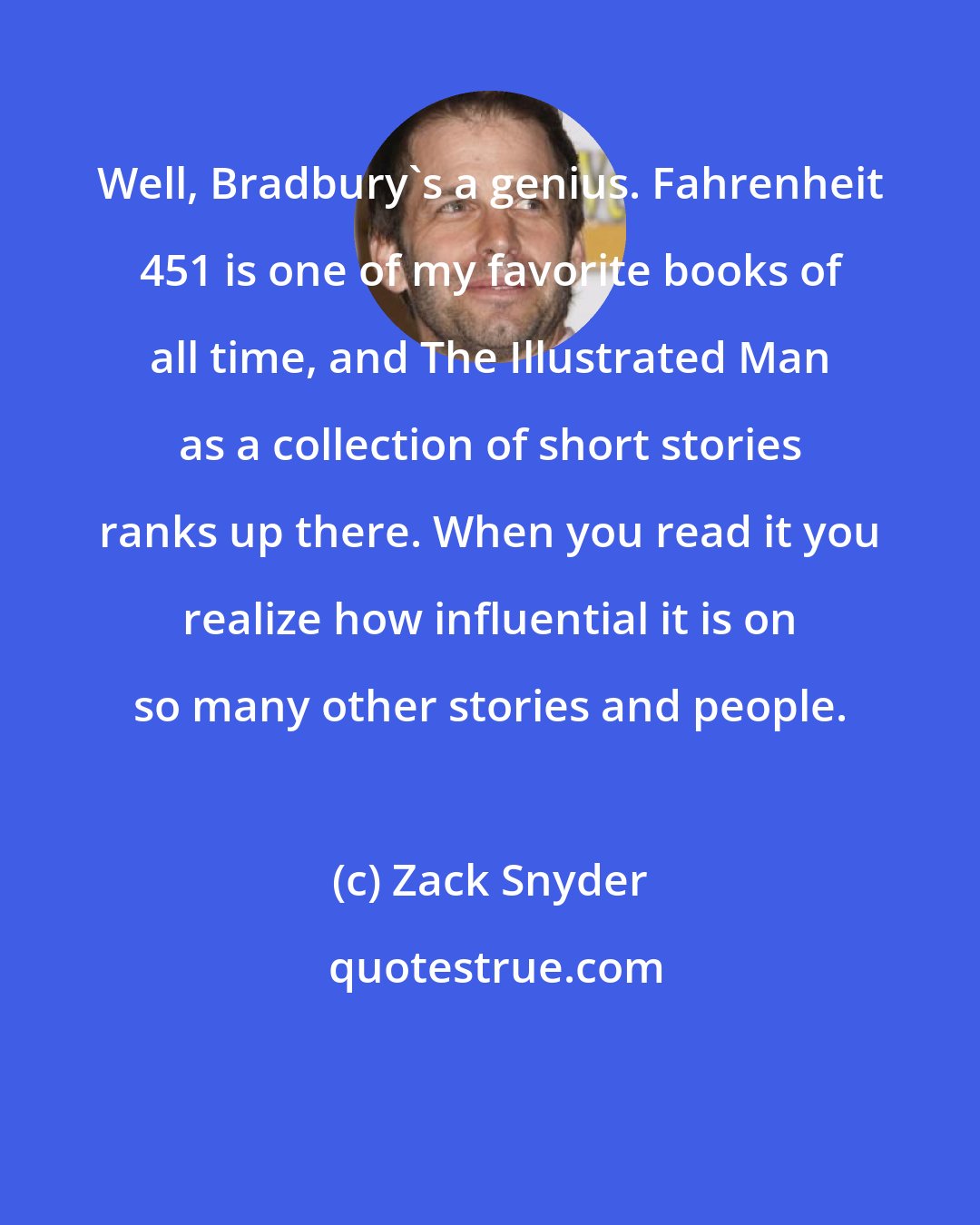 Zack Snyder: Well, Bradbury's a genius. Fahrenheit 451 is one of my favorite books of all time, and The Illustrated Man as a collection of short stories ranks up there. When you read it you realize how influential it is on so many other stories and people.